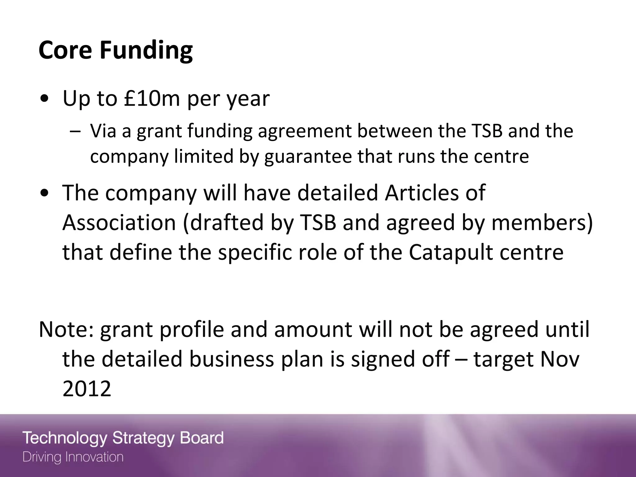 Core Funding
• Up to £10m per year
   – Via a grant funding agreement between the TSB and the
     company limited by guarantee that runs the centre
• The company will have detailed Articles of
  Association (drafted by TSB and agreed by members)
  that define the specific role of the Catapult centre


Note: grant profile and amount will not be agreed until
  the detailed business plan is signed off – target Nov
  2012
 