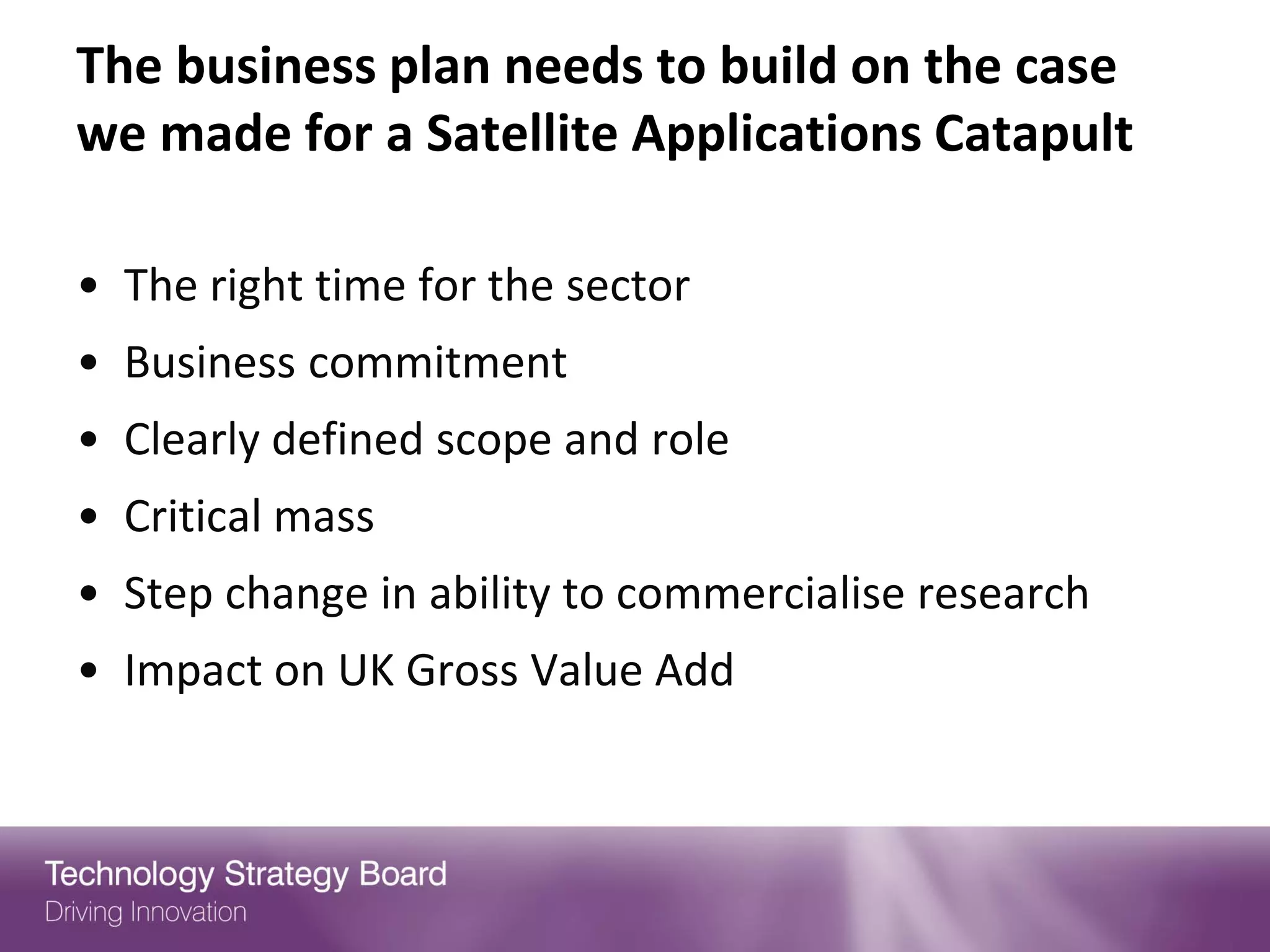 The business plan needs to build on the case
we made for a Satellite Applications Catapult

• The right time for the sector
• Business commitment
• Clearly defined scope and role
• Critical mass
• Step change in ability to commercialise research
• Impact on UK Gross Value Add
 