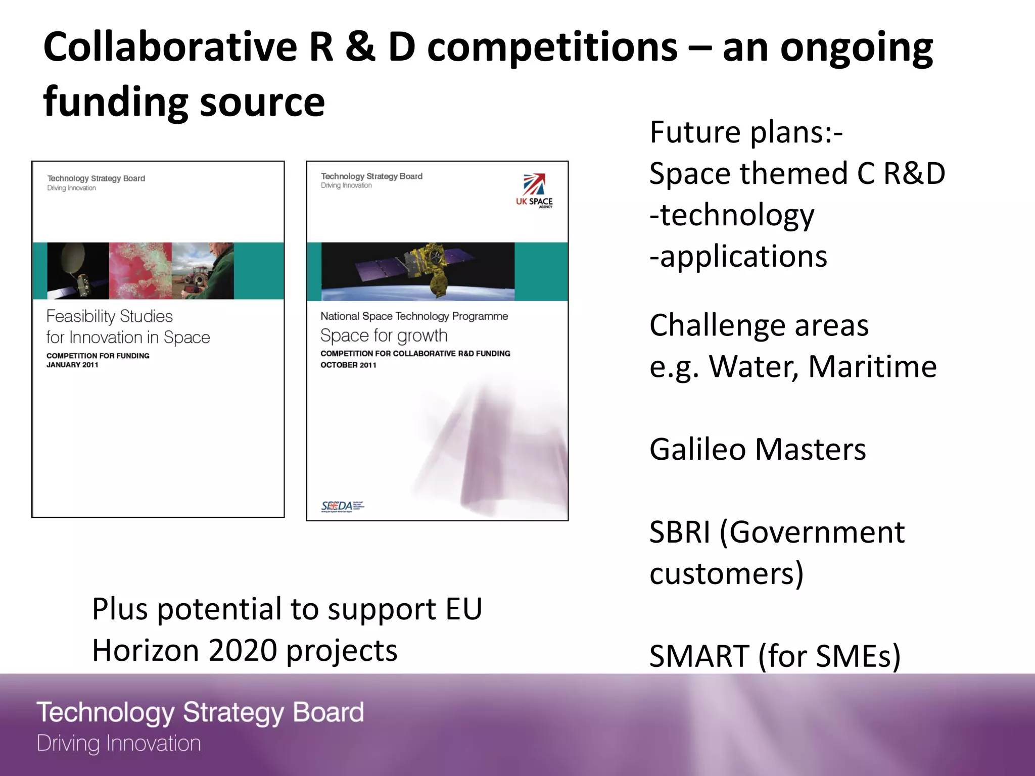Collaborative R & D competitions – an ongoing
funding source
                                 Future plans:-
                                 Space themed C R&D
                                 -technology
                                 -applications

                                 Challenge areas
                                 e.g. Water, Maritime

                                 Galileo Masters

                                 SBRI (Government
                                 customers)
  Plus potential to support EU
  Horizon 2020 projects          SMART (for SMEs)
 