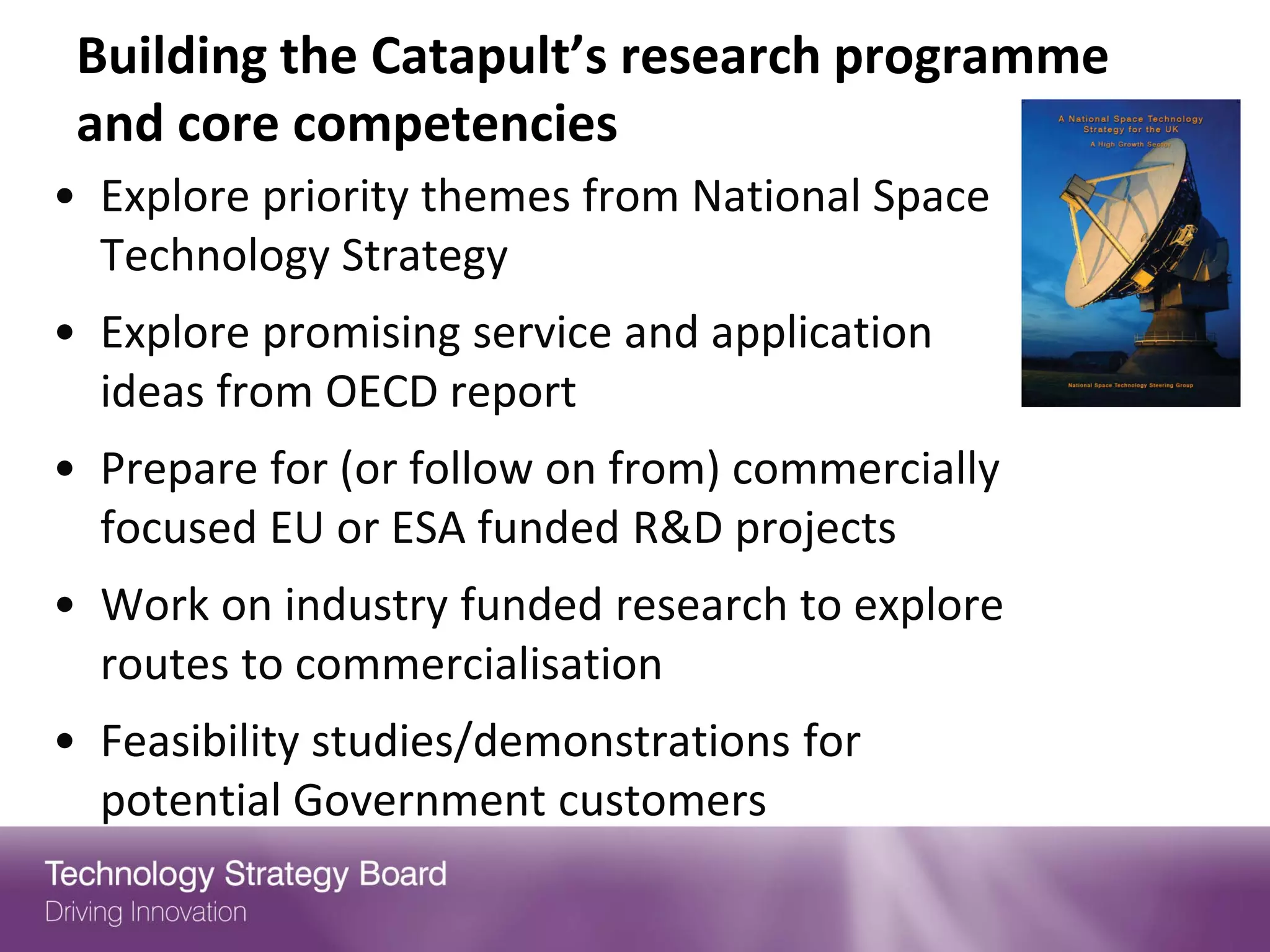 Building the Catapult’s research programme
 and core competencies
• Explore priority themes from National Space
  Technology Strategy
• Explore promising service and application
  ideas from OECD report
• Prepare for (or follow on from) commercially
  focused EU or ESA funded R&D projects
• Work on industry funded research to explore
  routes to commercialisation
• Feasibility studies/demonstrations for
  potential Government customers
 