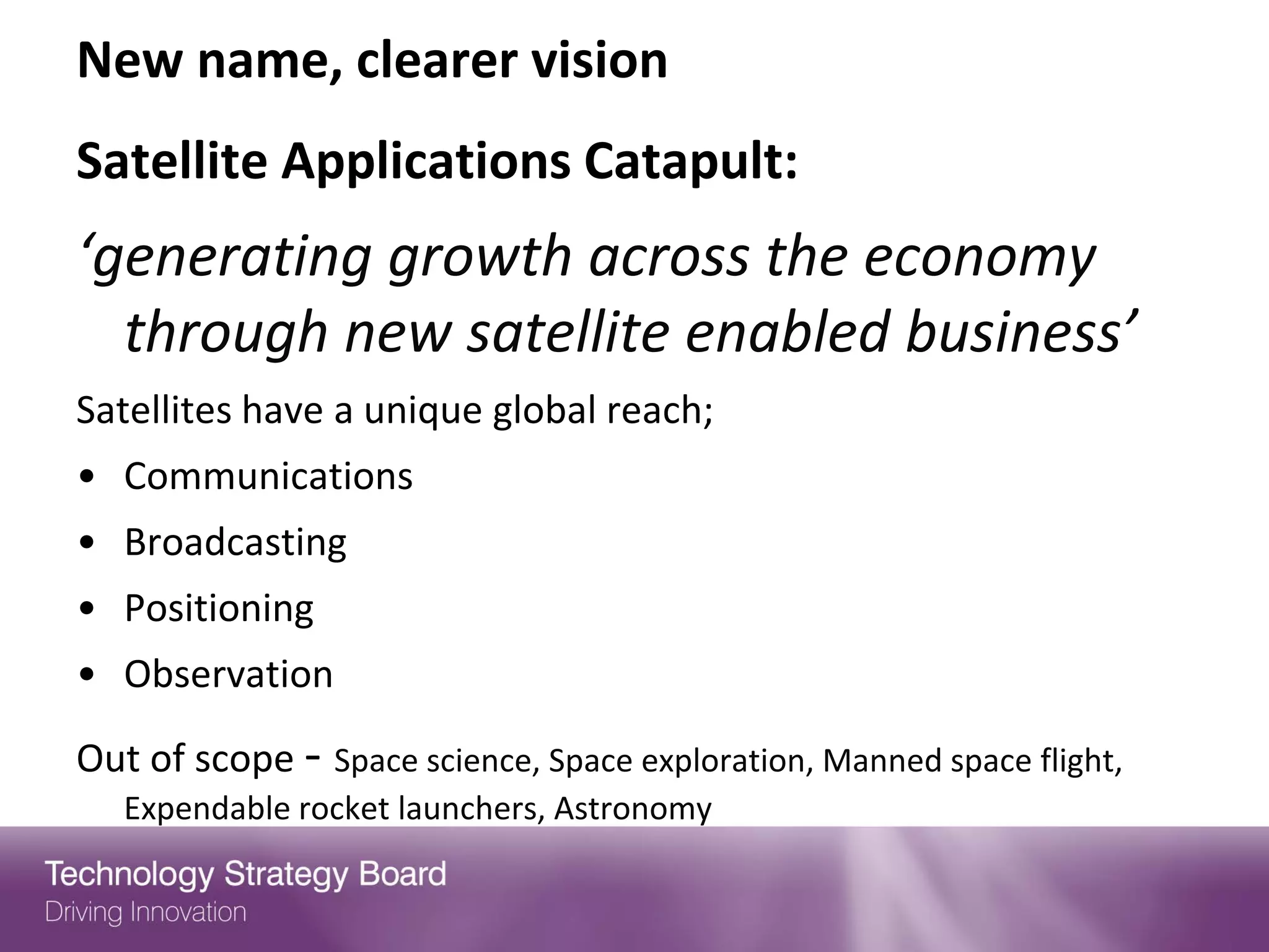 New name, clearer vision
Satellite Applications Catapult:
‘generating growth across the economy
  through new satellite enabled business’
Satellites have a unique global reach;
• Communications
• Broadcasting
• Positioning
• Observation
Out of scope - Space science, Space exploration, Manned space flight,
   Expendable rocket launchers, Astronomy
 