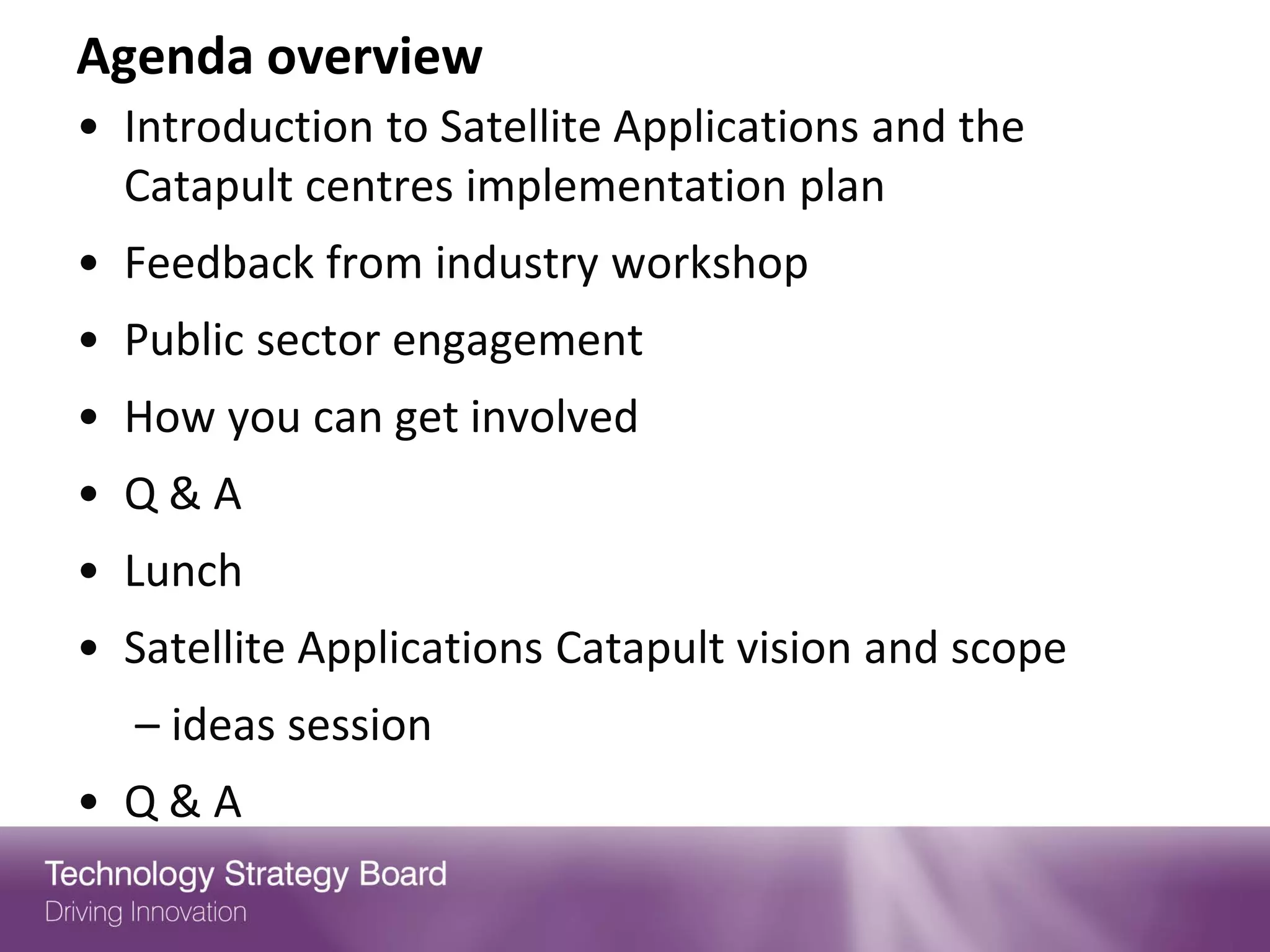 Agenda overview
• Introduction to Satellite Applications and the
  Catapult centres implementation plan
• Feedback from industry workshop
• Public sector engagement
• How you can get involved
• Q&A
• Lunch
• Satellite Applications Catapult vision and scope
  – ideas session
• Q&A
 