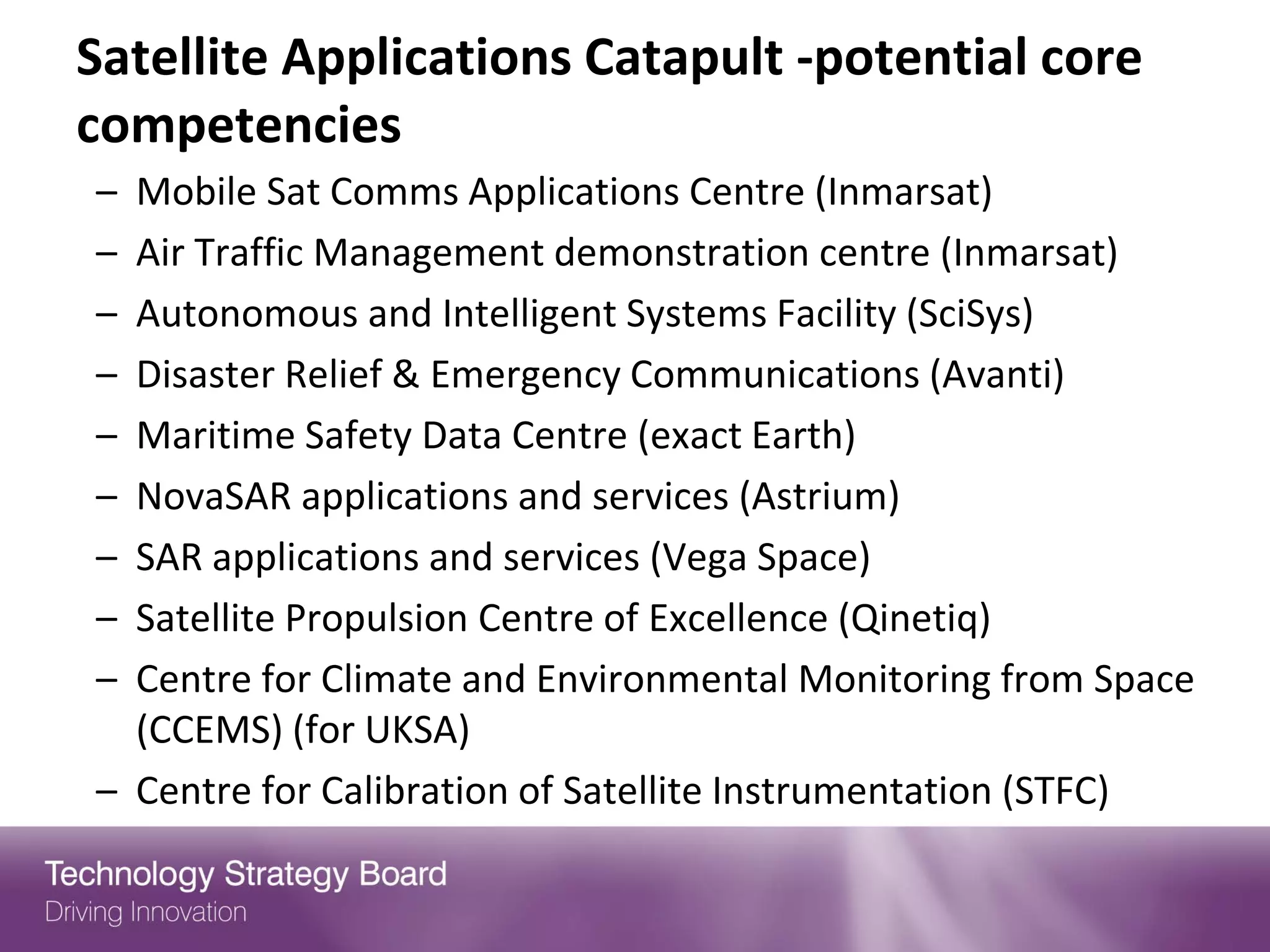Satellite Applications Catapult -potential core
competencies
– Mobile Sat Comms Applications Centre (Inmarsat)
– Air Traffic Management demonstration centre (Inmarsat)
– Autonomous and Intelligent Systems Facility (SciSys)
– Disaster Relief & Emergency Communications (Avanti)
– Maritime Safety Data Centre (exact Earth)
– NovaSAR applications and services (Astrium)
– SAR applications and services (Vega Space)
– Satellite Propulsion Centre of Excellence (Qinetiq)
– Centre for Climate and Environmental Monitoring from Space
  (CCEMS) (for UKSA)
– Centre for Calibration of Satellite Instrumentation (STFC)
 