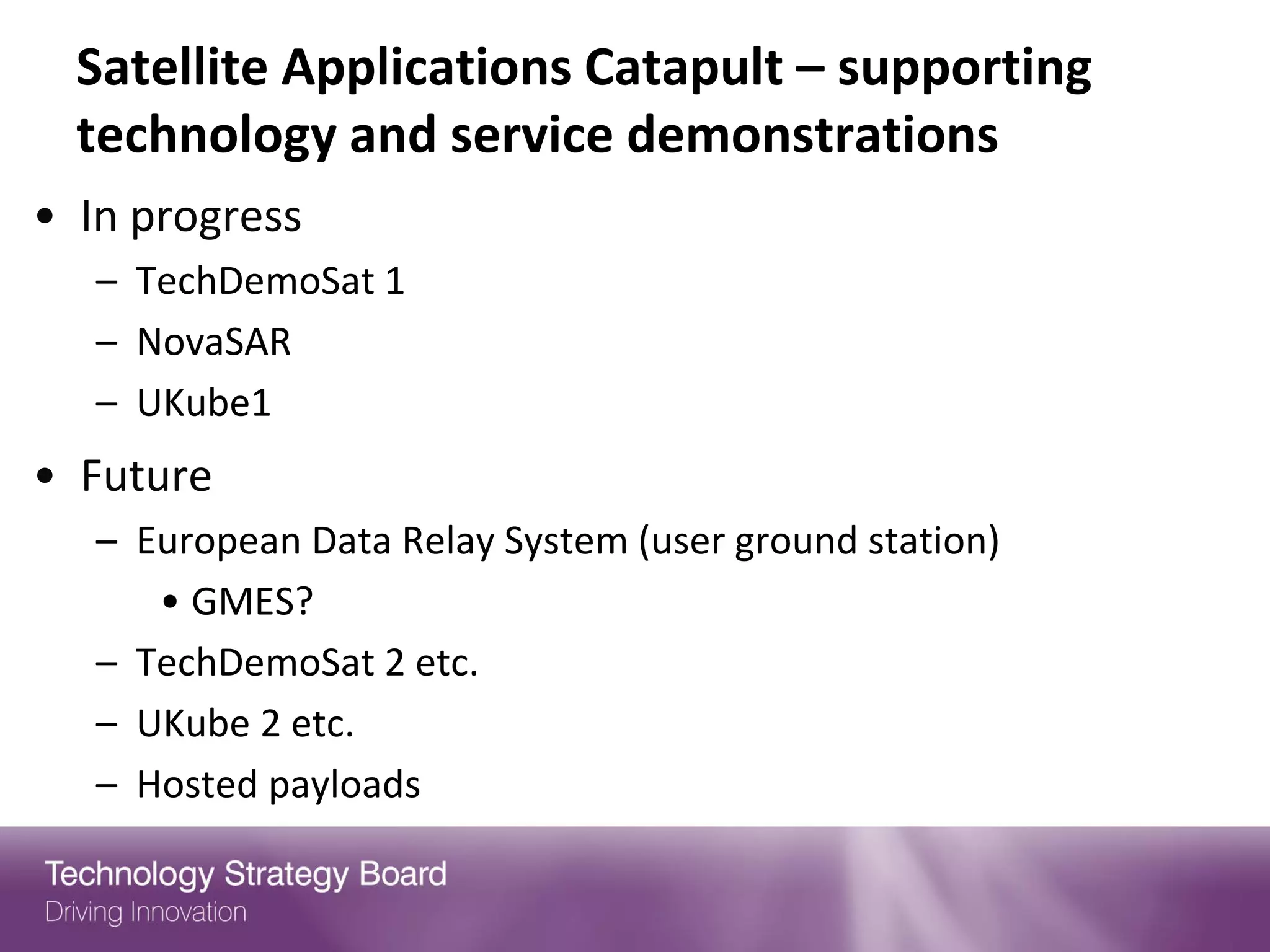 Satellite Applications Catapult – supporting
  technology and service demonstrations
• In progress
   – TechDemoSat 1
   – NovaSAR
   – UKube1
• Future
   – European Data Relay System (user ground station)
      • GMES?
   – TechDemoSat 2 etc.
   – UKube 2 etc.
   – Hosted payloads
 