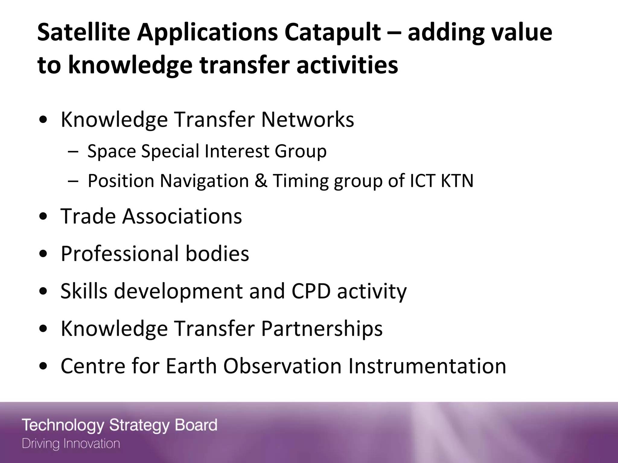 Satellite Applications Catapult – adding value
to knowledge transfer activities
• Knowledge Transfer Networks
   – Space Special Interest Group
   – Position Navigation & Timing group of ICT KTN
• Trade Associations
• Professional bodies
• Skills development and CPD activity
• Knowledge Transfer Partnerships
• Centre for Earth Observation Instrumentation
 