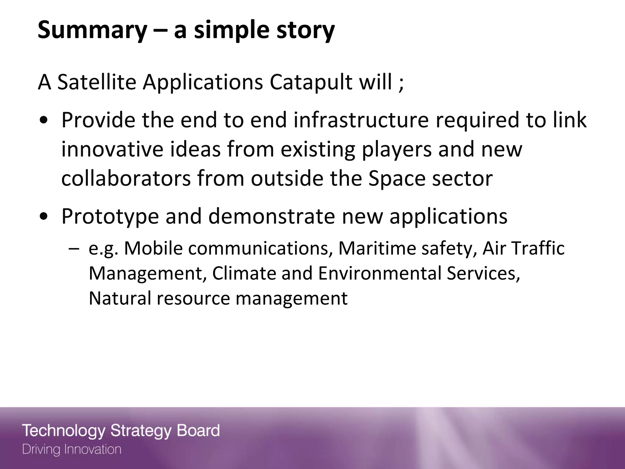 Summary – a simple story
A Satellite Applications Catapult will ;
• Provide the end to end infrastructure required to link
  innovative ideas from existing players and new
  collaborators from outside the Space sector
• Prototype and demonstrate new applications
   – e.g. Mobile communications, Maritime safety, Air Traffic
     Management, Climate and Environmental Services,
     Natural resource management
 