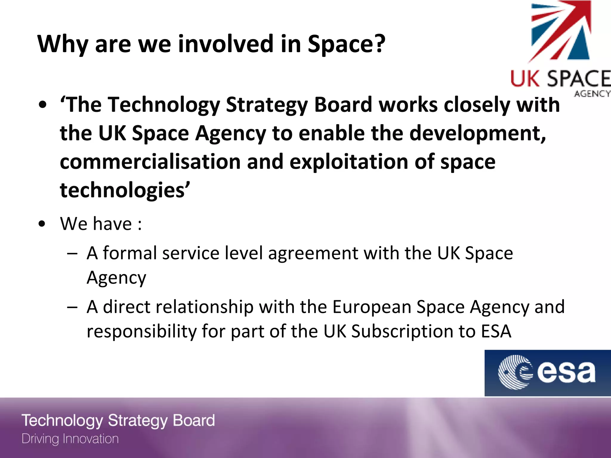 Why are we involved in Space?

• ‘The Technology Strategy Board works closely with
  the UK Space Agency to enable the development,
  commercialisation and exploitation of space
  technologies’
• We have :
  – A formal service level agreement with the UK Space
    Agency
  – A direct relationship with the European Space Agency and
    responsibility for part of the UK Subscription to ESA
 