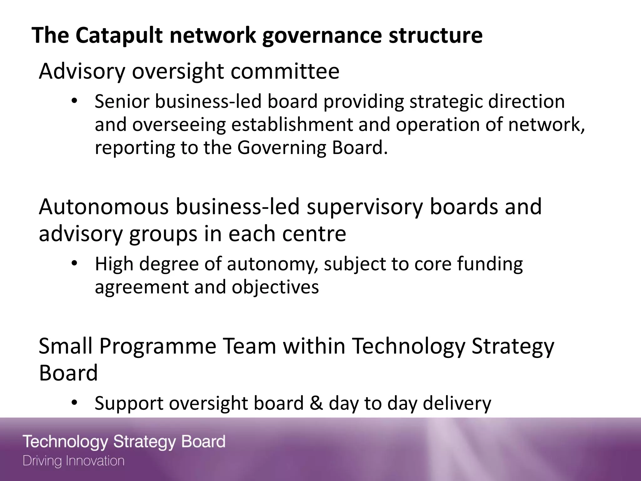 The Catapult network governance structure
 Advisory oversight committee
   • Senior business-led board providing strategic direction
     and overseeing establishment and operation of network,
     reporting to the Governing Board.

Autonomous business-led supervisory boards and
advisory groups in each centre
   • High degree of autonomy, subject to core funding
     agreement and objectives

Small Programme Team within Technology Strategy
Board
   • Support oversight board & day to day delivery
 