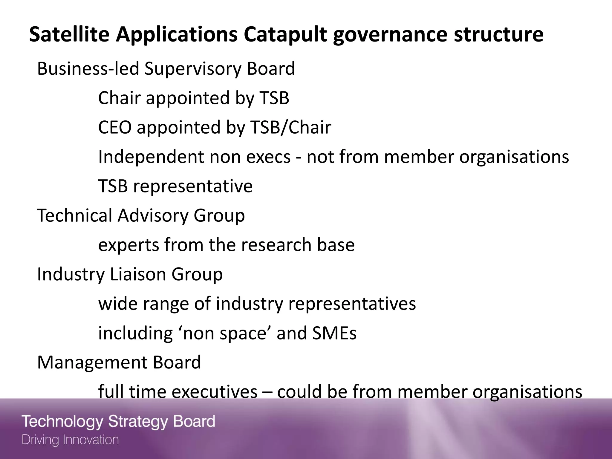 Satellite Applications Catapult governance structure
Business-led Supervisory Board
       Chair appointed by TSB
       CEO appointed by TSB/Chair
       Independent non execs - not from member organisations
       TSB representative
Technical Advisory Group
       experts from the research base
Industry Liaison Group
       wide range of industry representatives
       including ‘non space’ and SMEs
Management Board
       full time executives – could be from member organisations
 