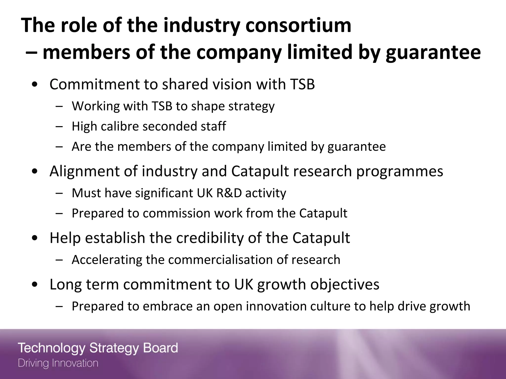 The role of the industry consortium
– members of the company limited by guarantee
• Commitment to shared vision with TSB
   – Working with TSB to shape strategy
   – High calibre seconded staff
   – Are the members of the company limited by guarantee
• Alignment of industry and Catapult research programmes
   – Must have significant UK R&D activity
   – Prepared to commission work from the Catapult
• Help establish the credibility of the Catapult
   – Accelerating the commercialisation of research
• Long term commitment to UK growth objectives
   – Prepared to embrace an open innovation culture to help drive growth
 