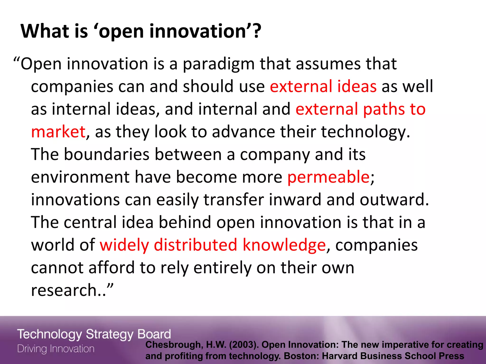 What is ‘open innovation’?
“Open innovation is a paradigm that assumes that
  companies can and should use external ideas as well
  as internal ideas, and internal and external paths to
  market, as they look to advance their technology.
  The boundaries between a company and its
  environment have become more permeable;
  innovations can easily transfer inward and outward.
  The central idea behind open innovation is that in a
  world of widely distributed knowledge, companies
  cannot afford to rely entirely on their own
  research..”

                 Chesbrough, H.W. (2003). Open Innovation: The new imperative for creating
                 and profiting from technology. Boston: Harvard Business School Press
 