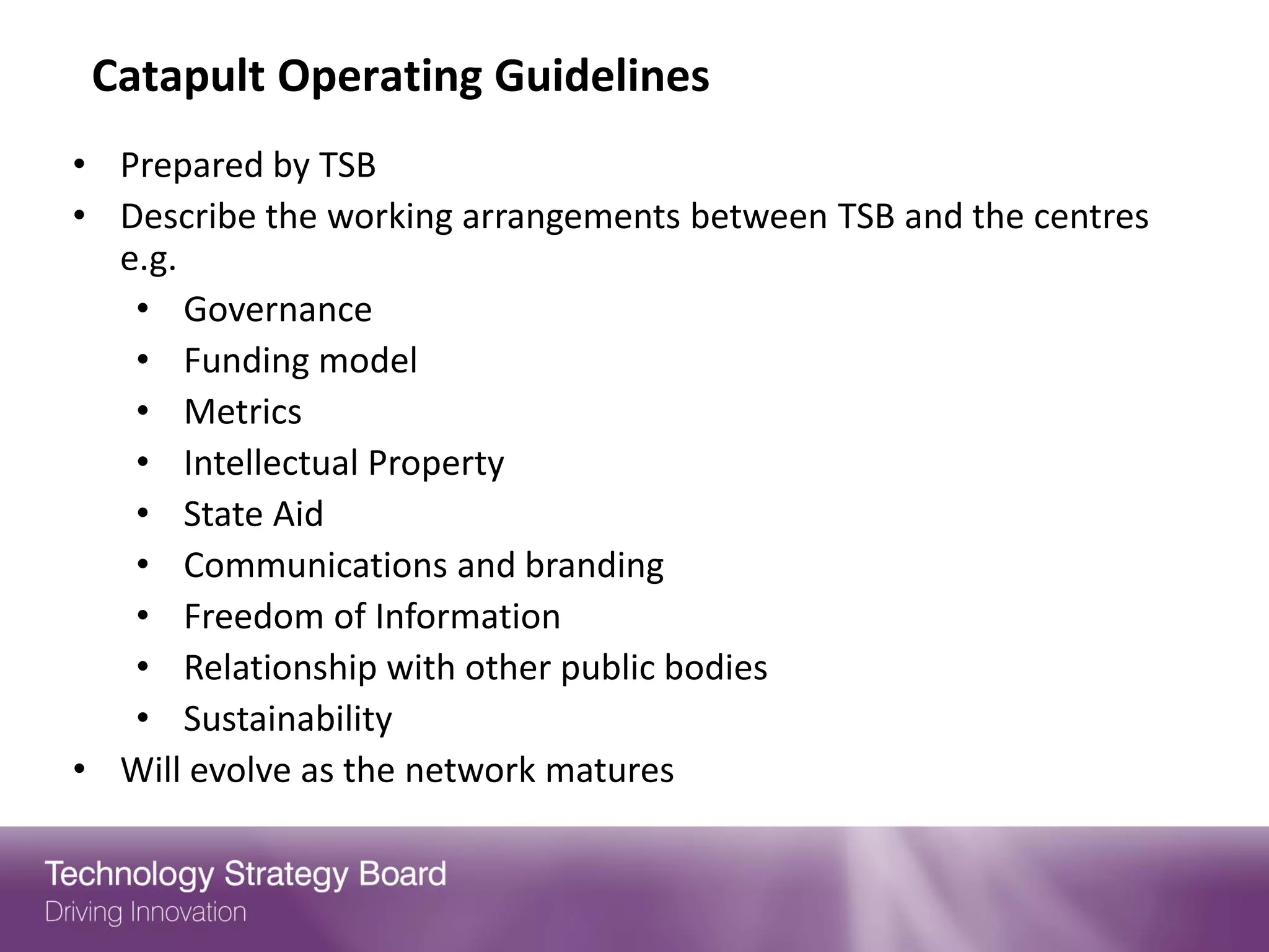 Catapult Operating Guidelines
• Prepared by TSB
• Describe the working arrangements between TSB and the centres
  e.g.
   • Governance
   • Funding model
   • Metrics
   • Intellectual Property
   • State Aid
   • Communications and branding
   • Freedom of Information
   • Relationship with other public bodies
   • Sustainability
• Will evolve as the network matures
 