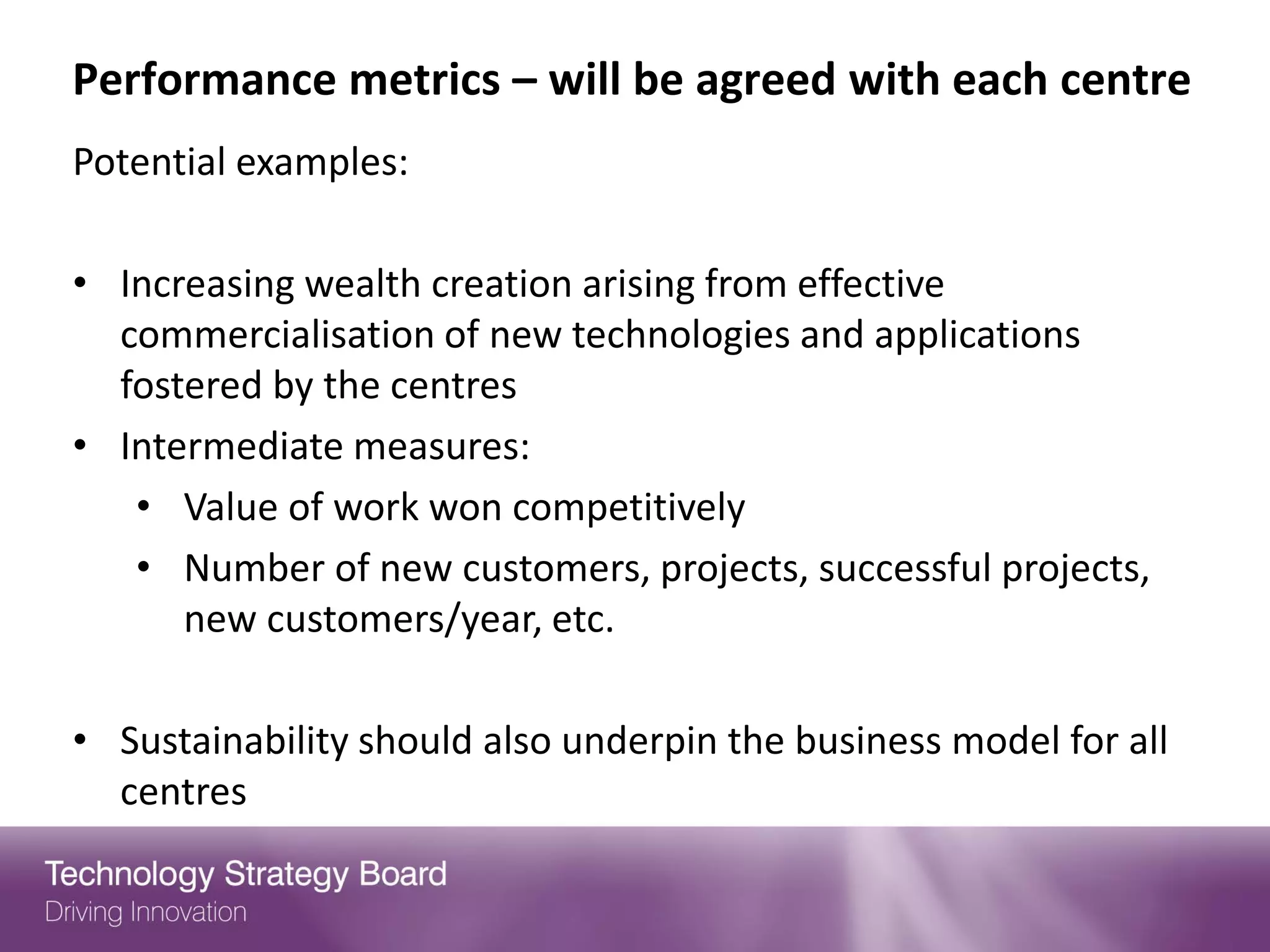 Performance metrics – will be agreed with each centre
Potential examples:

• Increasing wealth creation arising from effective
  commercialisation of new technologies and applications
  fostered by the centres
• Intermediate measures:
   • Value of work won competitively
   • Number of new customers, projects, successful projects,
      new customers/year, etc.

• Sustainability should also underpin the business model for all
  centres
 