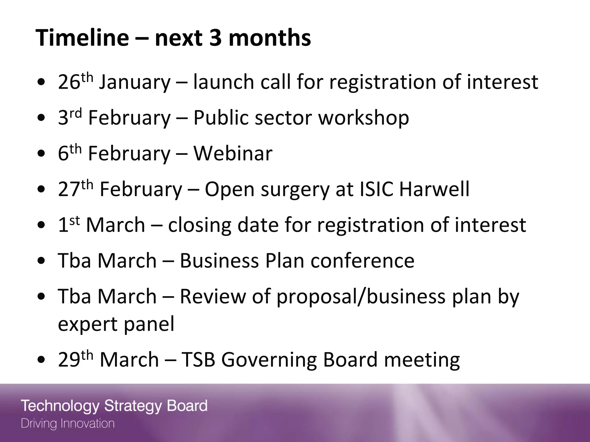 Timeline – next 3 months
• 26th January – launch call for registration of interest
• 3rd February – Public sector workshop
• 6th February – Webinar
• 27th February – Open surgery at ISIC Harwell
• 1st March – closing date for registration of interest
• Tba March – Business Plan conference
• Tba March – Review of proposal/business plan by
  expert panel
• 29th March – TSB Governing Board meeting
 
