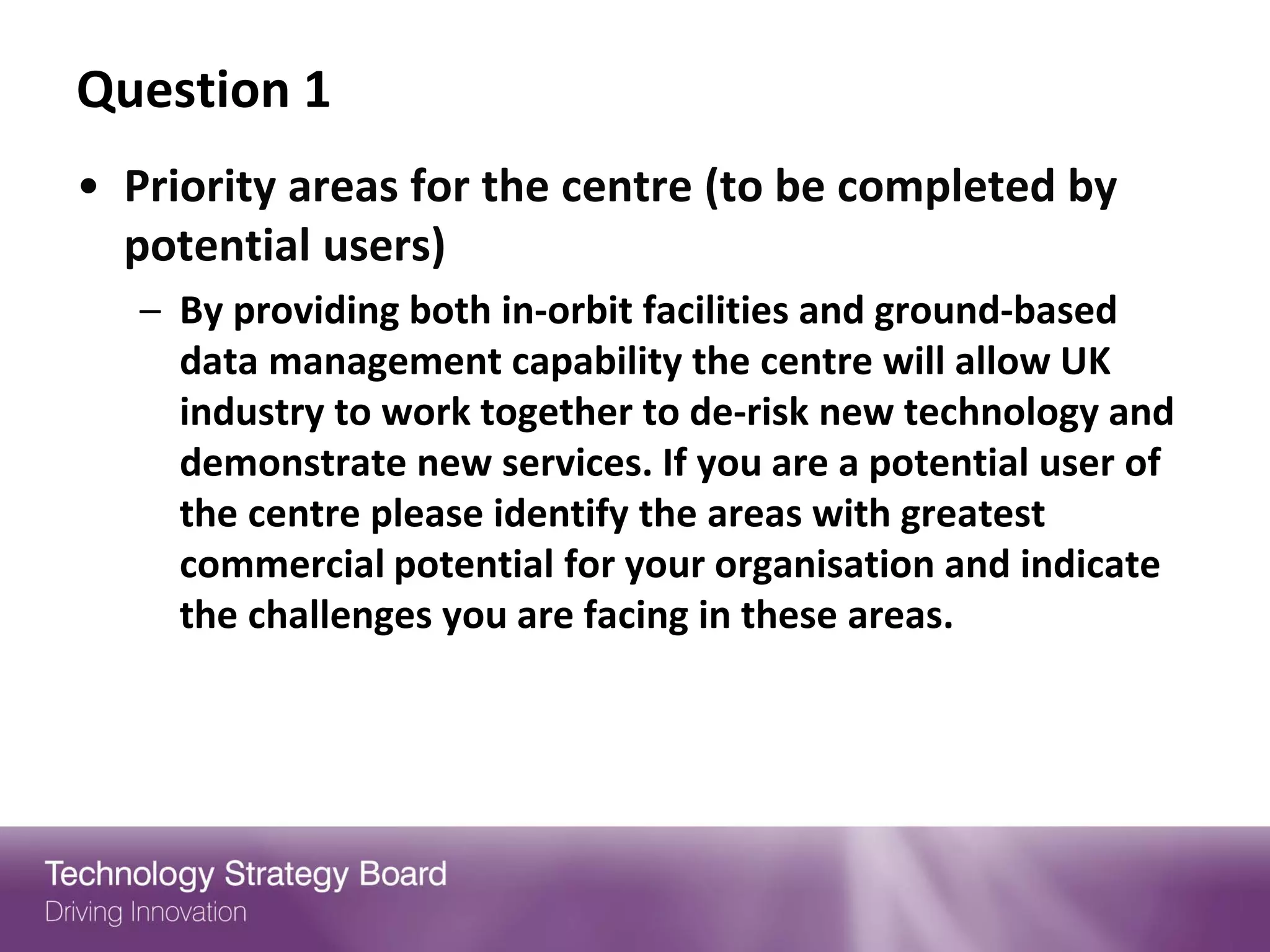Question 1
• Priority areas for the centre (to be completed by
  potential users)
   – By providing both in-orbit facilities and ground-based
     data management capability the centre will allow UK
     industry to work together to de-risk new technology and
     demonstrate new services. If you are a potential user of
     the centre please identify the areas with greatest
     commercial potential for your organisation and indicate
     the challenges you are facing in these areas.
 