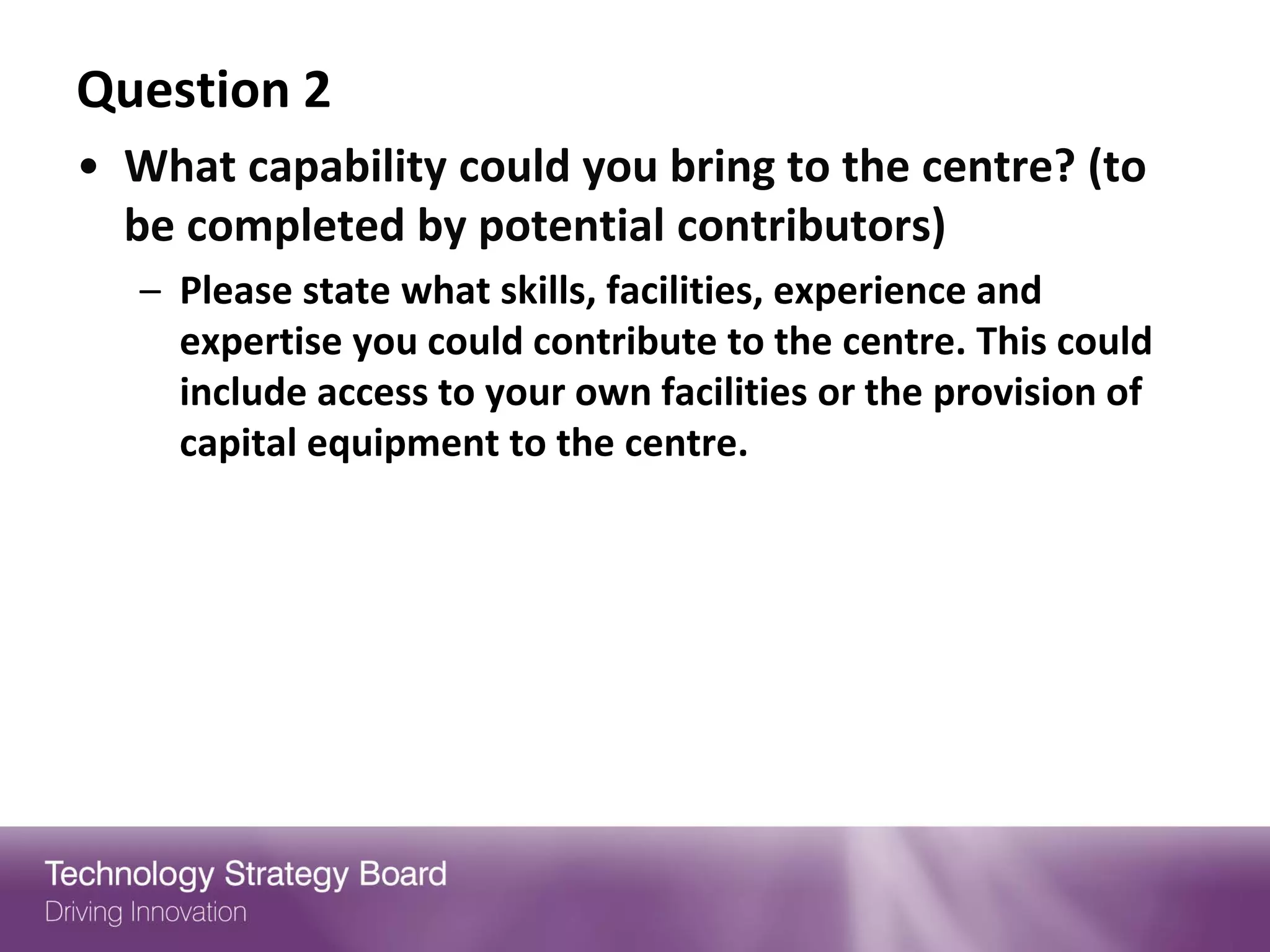 Question 2
• What capability could you bring to the centre? (to
  be completed by potential contributors)
   – Please state what skills, facilities, experience and
     expertise you could contribute to the centre. This could
     include access to your own facilities or the provision of
     capital equipment to the centre.
 