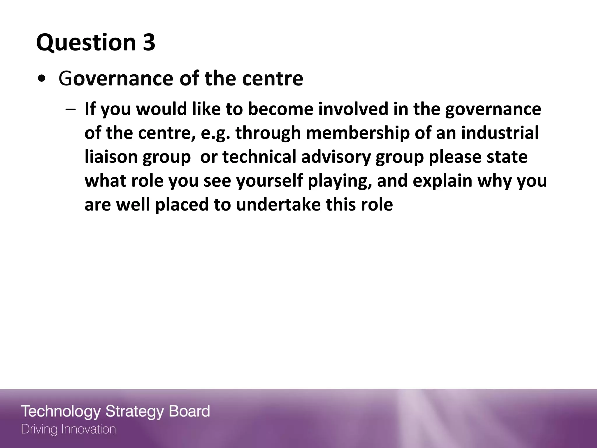 Question 3
• Governance of the centre
  – If you would like to become involved in the governance
    of the centre, e.g. through membership of an industrial
    liaison group or technical advisory group please state
    what role you see yourself playing, and explain why you
    are well placed to undertake this role
 