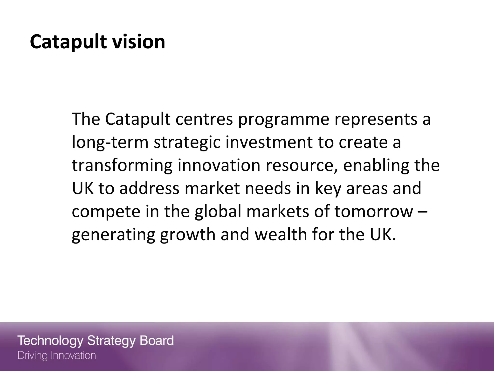 Catapult vision


    The Catapult centres programme represents a
    long-term strategic investment to create a
    transforming innovation resource, enabling the
    UK to address market needs in key areas and
    compete in the global markets of tomorrow –
    generating growth and wealth for the UK.
 