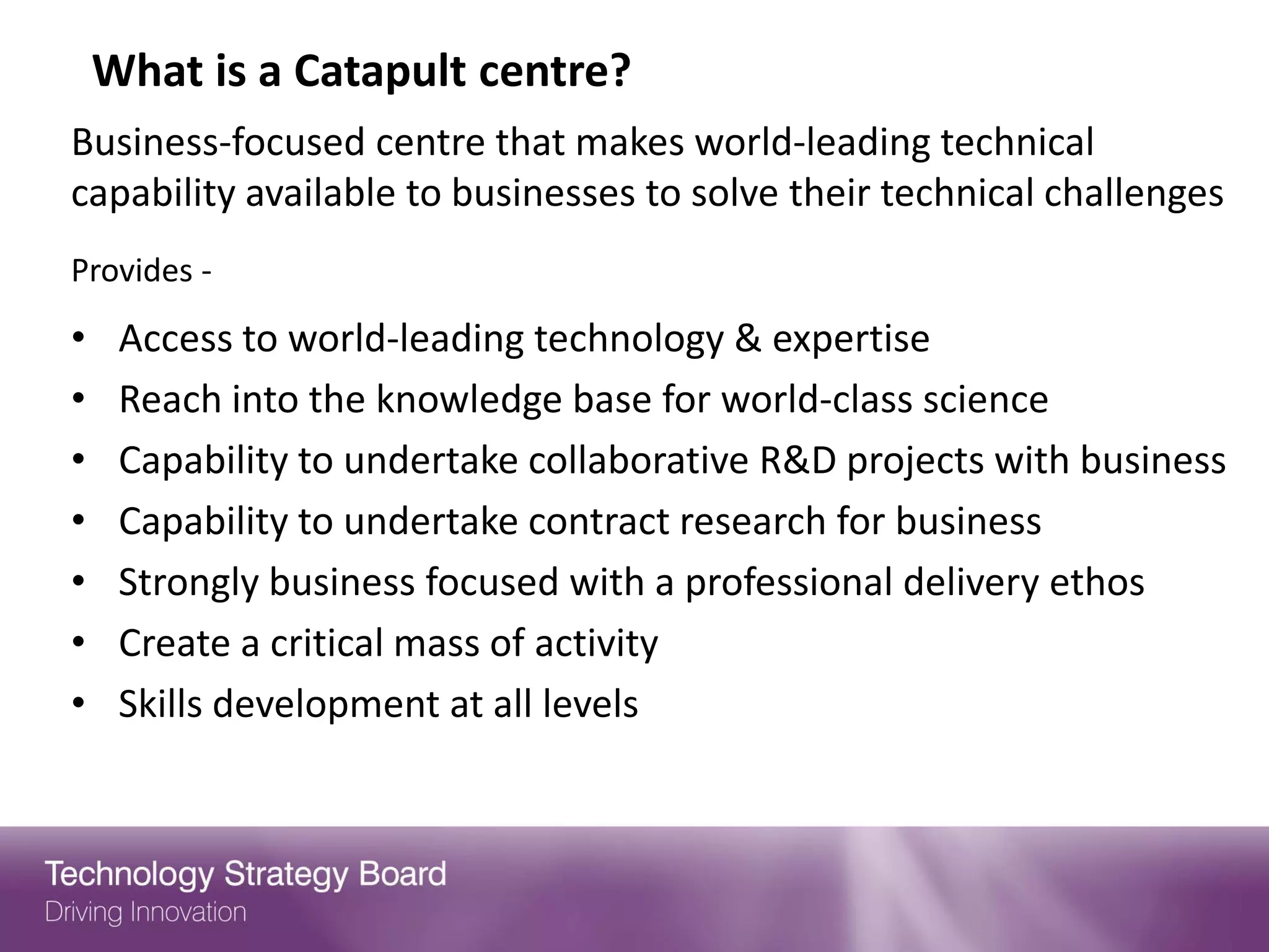 What is a Catapult centre?
Business-focused centre that makes world-leading technical
capability available to businesses to solve their technical challenges
Provides -
•    Access to world-leading technology & expertise
•    Reach into the knowledge base for world-class science
•    Capability to undertake collaborative R&D projects with business
•    Capability to undertake contract research for business
•    Strongly business focused with a professional delivery ethos
•    Create a critical mass of activity
•    Skills development at all levels
 