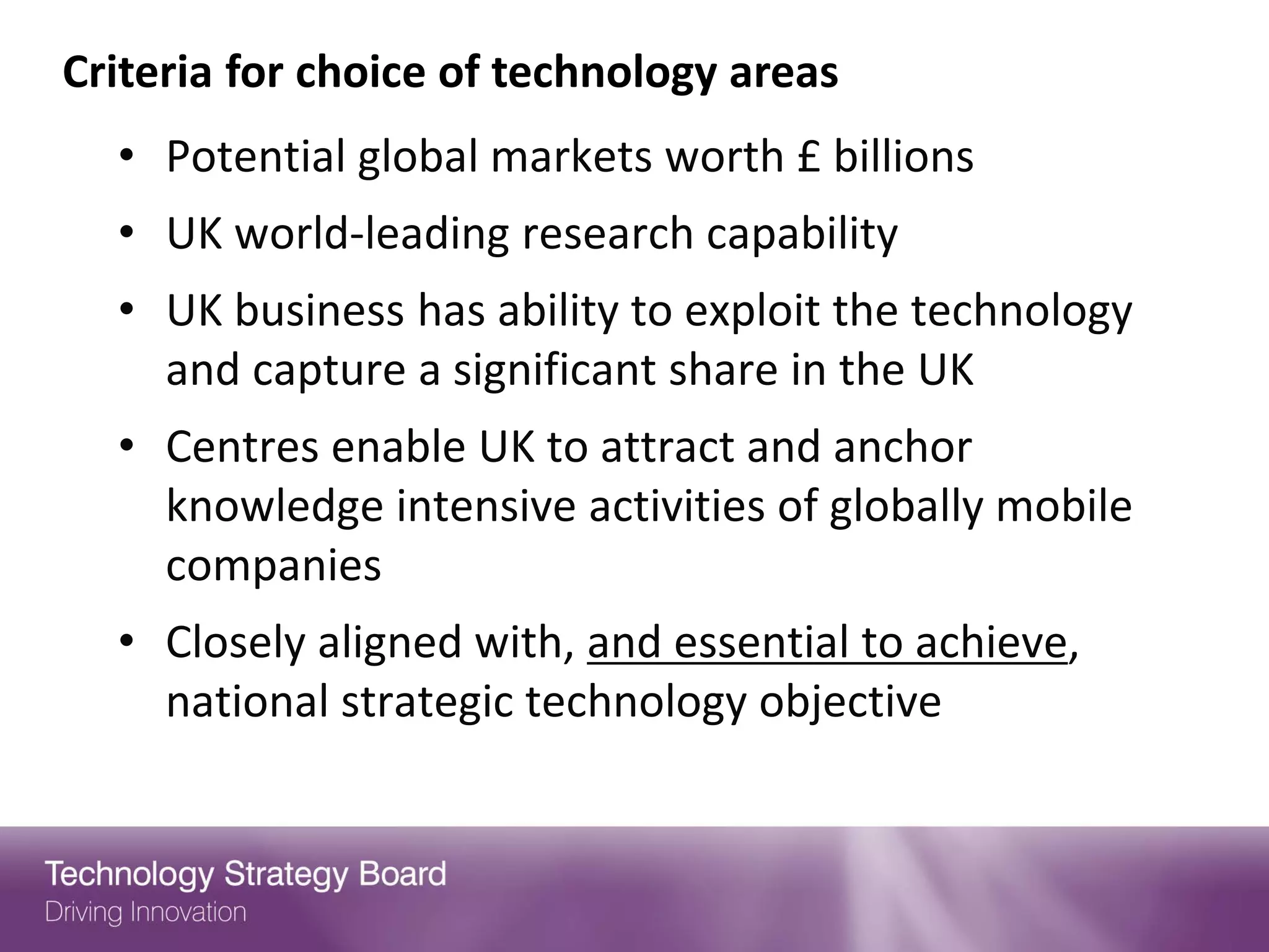Criteria for choice of technology areas
  • Potential global markets worth £ billions
  • UK world-leading research capability
  • UK business has ability to exploit the technology
    and capture a significant share in the UK
  • Centres enable UK to attract and anchor
    knowledge intensive activities of globally mobile
    companies
  • Closely aligned with, and essential to achieve,
    national strategic technology objective
 