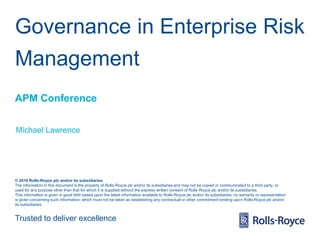 Trusted to deliver excellence
© 2016 Rolls-Royce plc and/or its subsidiaries
The information in this document is the property of Rolls-Royce plc and/or its subsidiaries and may not be copied or communicated to a third party, or
used for any purpose other than that for which it is supplied without the express written consent of Rolls-Royce plc and/or its subsidiaries.
This information is given in good faith based upon the latest information available to Rolls-Royce plc and/or its subsidiaries, no warranty or representation
is given concerning such information, which must not be taken as establishing any contractual or other commitment binding upon Rolls-Royce plc and/or
its subsidiaries.
Governance in Enterprise Risk
Management
APM Conference
Michael Lawrence
 