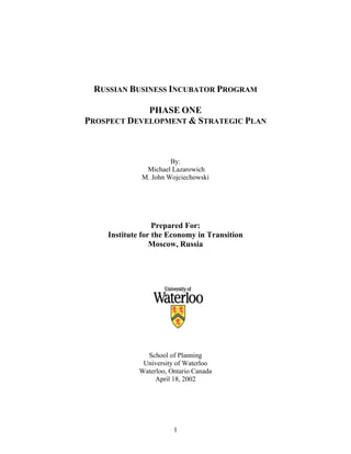 1
RUSSIAN BUSINESS INCUBATOR PROGRAM
PHASE ONE
PROSPECT DEVELOPMENT & STRATEGIC PLAN
By:
Michael Lazarowich
M. John Wojciechowski
Prepared For:
Institute for the Economy in Transition
Moscow, Russia
School of Planning
University of Waterloo
Waterloo, Ontario Canada
April 18, 2002
 