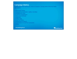Campaign Metrics
       Create a list of the metrics you need to measure. Among some of the top Twitter
       ads metrics:

         • Promoted Tweets
         • Engagement (retweets, replies, favorites)
         • Engagement Rate
         • Cost Per Engagement
         • Promoted Accounts
         • Followers
         • Follow Rate
         • Cost Per Follow
         • Impressions & Reach
         • Conversions & Cost Per Conversion
         • Clicks

             #marketingcloud
Thursday, February 28, 13
 