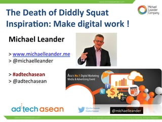 @michaelleander	
  
The	
  Death	
  of	
  Diddly	
  Squat	
  	
  
Inspira6on:	
  Make	
  digital	
  work	
  !	
  	
  
Michael	
  Leander	
  	
  
	
  
>	
  www.michaelleander.me	
  	
  
>	
  @michaelleander	
  	
  
	
  
>	
  #adtechasean	
  	
  
>	
  @adtechasean	
  
 