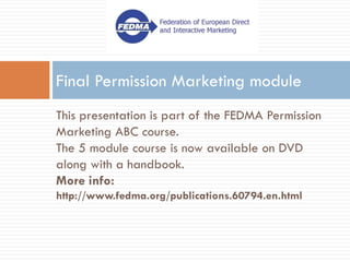 Final Permission Marketing module
This presentation is part of the FEDMA Permission
Marketing ABC course.
The 5 module course is now available on DVD
along with a handbook.
More info:
http://www.fedma.org/publications.60794.en.html
 