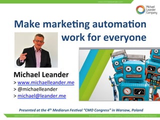 Make 
marke(ng 
automa(on 
work 
for 
everyone 
Michael 
Leander 
> 
www.michaelleander.me 
> 
@michaelleander 
> 
michael@leander.me 
Presented 
at 
the 
4th 
Mediarun 
Fes0val 
“CMO 
Congress” 
in 
Warsaw, 
Poland 
 