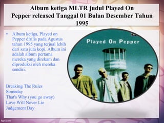 Album ketiga MLTR judul Played On
    Pepper released Tanggal 01 Bulan Desember Tahun
                          1995
•   Album ketiga, Played on
    Pepper dirilis pada Agustus
    tahun 1995 yang terjual lebih
    dari satu juta kopi. Album ini
    adalah album pertama
    mereka yang direkam dan
    diproduksi oleh mereka
    sendiri.


Breaking The Rules
Someday
That's Why (you go away)
Love Will Never Lie
Judgement Day
 