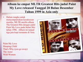 Album ke empat MLTR Greatest Hits judul Paint
     My Love released Tanggal 28 Bulan Desember
               Tahun 1999 in Asia only
• Dalam rangka untuk
  menyempurnakan kesuksesan
  mereka, MLTR merilis album
  The Greatest Hits dengan judul
  Paint My Love pada bulan Mei
  tahun 1996. Album ini terjual
  tiga juta kopi terutama di Asia.



Paint My Love
Sleeping Child
That's Why (you go away)
The Actor
Wild Women
 