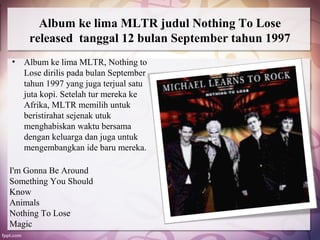 Album ke lima MLTR judul Nothing To Lose
     released tanggal 12 bulan September tahun 1997
•   Album ke lima MLTR, Nothing to
    Lose dirilis pada bulan September
    tahun 1997 yang juga terjual satu
    juta kopi. Setelah tur mereka ke
    Afrika, MLTR memilih untuk
    beristirahat sejenak utuk
    menghabiskan waktu bersama
    dengan keluarga dan juga untuk
    mengembangkan ide baru mereka.

I'm Gonna Be Around
Something You Should
Know
Animals
Nothing To Lose
Magic
 