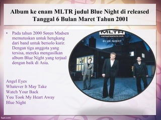 Album ke enam MLTR judul Blue Night di released
         Tanggal 6 Bulan Maret Tahun 2001

• Pada tahun 2000 Søren Madsen
  memutuskan untuk hengkang
  dari band untuk bersolo karir.
  Dengan tiga anggota yang
  tersisa, mereka mengasilkan
  album Blue Night yang terjual
  dengan baik di Asia.



Angel Eyes
Whatever It May Take
Watch Your Back
You Took My Heart Away
Blue Night
 