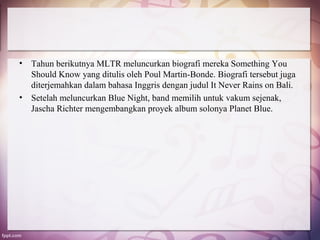 •   Tahun berikutnya MLTR meluncurkan biografi mereka Something You
    Should Know yang ditulis oleh Poul Martin-Bonde. Biografi tersebut juga
    diterjemahkan dalam bahasa Inggris dengan judul It Never Rains on Bali.
•   Setelah meluncurkan Blue Night, band memilih untuk vakum sejenak,
    Jascha Richter mengembangkan proyek album solonya Planet Blue.
 