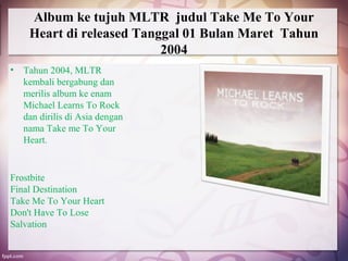 Album ke tujuh MLTR judul Take Me To Your
    Heart di released Tanggal 01 Bulan Maret Tahun
                          2004
• Tahun 2004, MLTR
  kembali bergabung dan
  merilis album ke enam
  Michael Learns To Rock
  dan dirilis di Asia dengan
  nama Take me To Your
  Heart.


Frostbite
Final Destination
Take Me To Your Heart
Don't Have To Lose
Salvation
 