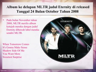 Album ke delapan MLTR judul Eternity di released
         Tanggal 24 Bulan October Tahun 2008

•   Pada bulan November tahun
    2008, MLTR merilis album
    ketujuh mereka dengan judul
    Eternity dibawah label mereka
    sendiri MLTR.



When Tomorrow Comes
It's Gonna Make Sense
Shadow Side Of Me
You Want More
Sweetest Surprise
 