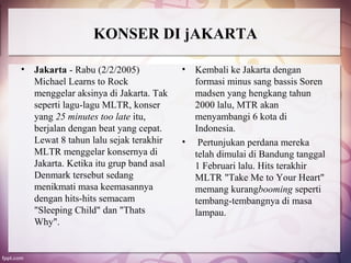 KONSER DI jAKARTA

•   Jakarta - Rabu (2/2/2005)            •   Kembali ke Jakarta dengan
    Michael Learns to Rock                   formasi minus sang bassis Soren
    menggelar aksinya di Jakarta. Tak        madsen yang hengkang tahun
    seperti lagu-lagu MLTR, konser           2000 lalu, MTR akan
    yang 25 minutes too late itu,            menyambangi 6 kota di
    berjalan dengan beat yang cepat.         Indonesia.
    Lewat 8 tahun lalu sejak terakhir    •    Pertunjukan perdana mereka
    MLTR menggelar konsernya di              telah dimulai di Bandung tanggal
    Jakarta. Ketika itu grup band asal       1 Februari lalu. Hits terakhir
    Denmark tersebut sedang                  MLTR "Take Me to Your Heart"
    menikmati masa keemasannya               memang kurangbooming seperti
    dengan hits-hits semacam                 tembang-tembangnya di masa
    "Sleeping Child" dan "Thats              lampau.
    Why".
 