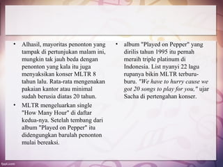 •   Alhasil, mayoritas penonton yang   •   album "Played on Pepper" yang
    tampak di pertunjukan malam ini,       dirilis tahun 1995 itu pernah
    mungkin tak jauh beda dengan           meraih triple platinum di
    penonton yang kala itu juga            Indonesia. List nyanyi 22 lagu
    menyaksikan konser MLTR 8              rupanya bikin MLTR terburu-
    tahun lalu. Rata-rata mengenakan       buru. "We have to hurry cause we
    pakaian kantor atau minimal            got 20 songs to play for you," ujar
    sudah berusia diatas 20 tahun.         Sacha di pertengahan konser.
•   MLTR mengeluarkan single
    "How Many Hour" di daftar
    kedua-nya. Setelah tembang dari
    album "Played on Pepper" itu
    didengungkan barulah penonton
    mulai bereaksi.
 