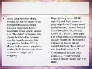 •   Jascha yang berambut pirang          •   Di penghujung acara, MLTR
    memang tak banyak bicara selain          sepertinya tak ingin penonton
    memberi introduksi sebelum               pergi tanpa kesan. Dengan santai
    mulainya setiap lagu. Konser             Jascha berkata, "Jakarta, I would
    masih tetap terasa 'dingin' sampai       like to introduce you, Michael
    lagu "The Actor" dimainkan. satu         Learns to.... Disco". Irama cepat
    gedung Tennis Indoor Senayan             pun menghentak, ingin membakar
    tahu dan hapal benar akan hits           suasana Jakarta MLTR mencoba
    yang populer di tahun 1991 itu.          memancing histeria dengan
    Memanfaatkan momen yang baik             memilih tembang "Take Me On"
    tersebut Sacha berusaha mendekat         dari grup band lawas, AHA
    ke penonton dengan turun             •   Memanfaatkan suasana yang
    panggung.                                panas, MLTR menyambung
                                             dengan hentakan "Jump" dari Van
                                             Halen.
 