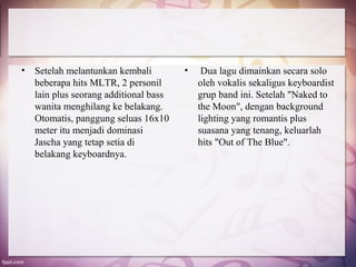 •   Setelah melantunkan kembali         •    Dua lagu dimainkan secara solo
    beberapa hits MLTR, 2 personil          oleh vokalis sekaligus keyboardist
    lain plus seorang additional bass       grup band ini. Setelah "Naked to
    wanita menghilang ke belakang.          the Moon", dengan background
    Otomatis, panggung seluas 16x10         lighting yang romantis plus
    meter itu menjadi dominasi              suasana yang tenang, keluarlah
    Jascha yang tetap setia di              hits "Out of The Blue".
    belakang keyboardnya.
 