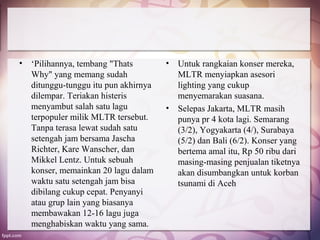 •   ‘Pilihannya, tembang "Thats        •   Untuk rangkaian konser mereka,
    Why" yang memang sudah                 MLTR menyiapkan asesori
    ditunggu-tunggu itu pun akhirnya       lighting yang cukup
    dilempar. Teriakan histeris            menyemarakan suasana.
    menyambut salah satu lagu          •   Selepas Jakarta, MLTR masih
    terpopuler milik MLTR tersebut.        punya pr 4 kota lagi. Semarang
    Tanpa terasa lewat sudah satu          (3/2), Yogyakarta (4/), Surabaya
    setengah jam bersama Jascha            (5/2) dan Bali (6/2). Konser yang
    Richter, Kare Wanscher, dan            bertema amal itu, Rp 50 ribu dari
    Mikkel Lentz. Untuk sebuah             masing-masing penjualan tiketnya
    konser, memainkan 20 lagu dalam        akan disumbangkan untuk korban
    waktu satu setengah jam bisa           tsunami di Aceh
    dibilang cukup cepat. Penyanyi
    atau grup lain yang biasanya
    membawakan 12-16 lagu juga
    menghabiskan waktu yang sama.
 