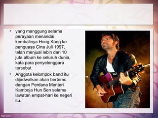 •   yang manggung selama
    perayaan menandai
    kembalinya Hong Kong ke
    penguasa Cina Juli 1997,
    telah menjual lebih dari 10
    juta album ke seluruh dunia,
    kata para penyelenggara
    tersebut.
•   Anggota kelompok band itu
    dijadwalkan akan bertemu
    dengan Perdana Menteri
    Kamboja Hun Sen selama
    lawatan empat-hari ke negeri
    itu.
 