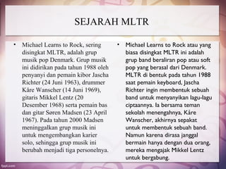 SEJARAH MLTR

•   Michael Learns to Rock, sering       • Michael Learns to Rock atau yang
    disingkat MLTR, adalah grup            biasa disingkat MLTR ini adalah
    musik pop Denmark. Grup musik          grup band beraliran pop atau soft
    ini didirikan pada tahun 1988 oleh     pop yang berasal dari Denmark.
    penyanyi dan pemain kibor Jascha       MLTR di bentuk pada tahun 1988
    Richter (24 Juni 1963), drummer        saat pemain keyboard, Jascha
    Kåre Wanscher (14 Juni 1969),          Richter ingin membentuk sebuah
    gitaris Mikkel Lentz (20               band untuk menyanyikan lagu-lagu
    Desember 1968) serta pemain bas        ciptaannya. Ia bersama teman
    dan gitar Søren Madsen (23 April       sekolah menengahnya, Kåre
    1967). Pada tahun 2000 Madsen          Wanscher, akhirnya sepakat
    meninggalkan grup musik ini            untuk membentuk sebuah band.
    untuk mengembangkan karier             Namun karena dirasa janggal
    solo, sehingga grup musik ini          bermain hanya dengan dua orang,
    berubah menjadi tiga personelnya.      mereka mengajak Mikkel Lentz
                                           untuk bergabung.
 