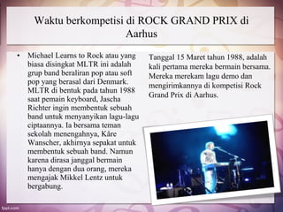 Waktu berkompetisi di ROCK GRAND PRIX di
                        Aarhus
•   Michael Learns to Rock atau yang    Tanggal 15 Maret tahun 1988, adalah
    biasa disingkat MLTR ini adalah     kali pertama mereka bermain bersama.
    grup band beraliran pop atau soft   Mereka merekam lagu demo dan
    pop yang berasal dari Denmark.      mengirimkannya di kompetisi Rock
    MLTR di bentuk pada tahun 1988
                                        Grand Prix di Aarhus.
    saat pemain keyboard, Jascha
    Richter ingin membentuk sebuah
    band untuk menyanyikan lagu-lagu
    ciptaannya. Ia bersama teman
    sekolah menengahnya, Kåre
    Wanscher, akhirnya sepakat untuk
    membentuk sebuah band. Namun
    karena dirasa janggal bermain
    hanya dengan dua orang, mereka
    mengajak Mikkel Lentz untuk
    bergabung.
 