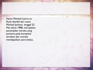 • Nama Michael Learns to
  Rock diambil dari nama
  Michael Jackson. tanggal 22
  Mei tahun 1988, merupakan
  penampilan mereka yang
  pertama pada kompetisi
  tersebut dan mereka
  mendapatkan juara kedua.
 