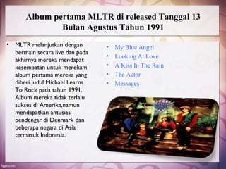 Album pertama MLTR di released Tanggal 13
               Bulan Agustus Tahun 1991
• MLTR melanjutkan dengan        •   My Blue Angel
  bermain secara live dan pada
                                 •   Looking At Love
  akhirnya mereka mendapat
  kesempatan untuk merekam       •   A Kiss In The Rain
  album pertama mereka yang      •   The Actor
  diberi judul Michael Learns    •   Messages
  To Rock pada tahun 1991.
  Album mereka tidak terlalu
  sukses di Amerika,namun
  mendapatkan antusias
  pendengar di Denmark dan
  beberapa negara di Asia
  termasuk Indonesia.
 