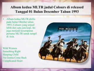 Album kedua MLTR judul Colours di released
          Tanggal 01 Bulan Desember Tahun 1993
•   Album kedua MLTR dirilis
    pada bulan Oktober tahun
    1993, Colours yang terjual
    lebih dari satu juta kopi. Ini
    juga menjadi kesempatan
    pertama MLTR untuk tampil
    di Asia.



Wild Women
Something Right
Sleeping Child
I'm Gonna Come Back
Complicated Heart
 