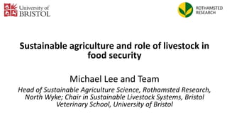 Sustainable agriculture and role of livestock in
food security
Michael Lee and Team
Head of Sustainable Agriculture Science, Rothamsted Research,
North Wyke; Chair in Sustainable Livestock Systems, Bristol
Veterinary School, University of Bristol
 