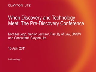 When Discovery and Technology Meet: The Pre-Discovery Conference Michael Legg, Senior Lecturer, Faculty of Law, UNSW and Consultant, Clayton Utz 15 April 2011 © Michael Legg 